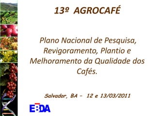 13º AGROCAFÉ

  Plano Nacional de Pesquisa,
   Revigoramento, Plantio e
Melhoramento da Qualidade dos
            Cafés.

   Salvador, BA – 12 e 13/03/2011
 