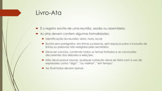 Livro-Ata
 É o registro escrito de uma reunião, sessão ou assembleia.
 As atas devem contem algumas formalidades:
 Identificação da reunião: data, hora, local;
 Escrita sem parágrafos, em linhas sucessivas, sem espaços para a inclusão de
linhas ou palavras não redigidas pelo secretário;
 Deve ser concisa, contendo todos os temas tratados e as conclusões
decorrentes dos debates e eleições;
 Não deve possuir rasuras, qualquer correção deve ser feita com o uso de
expressões como “digo”, “ou melhor”, “em tempo”.
 Ao final todos devem assinar.
 