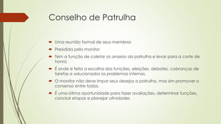 Conselho de Patrulha
 Uma reunião formal de seus membros
 Presidida pelo monitor
 Tem a função de coletar os anseios da patrulha e levar para a corte de
honra
 É onde é feita a escolha das funções, eleições, debates, cobranças de
tarefas e solucionados os problemas internos.
 O monitor não deve impor seus desejos a patrulha, mas sim promover o
consenso entre todos.
 É uma ótima oportunidade para fazer avaliações, determinar funções,
concluir etapas e planejar atividades
 