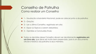 Conselho de Patrulha
Como realizar um Conselho
 1 – Saudação a bandeira Nacional, pode-se colocar junto a da patrulha;
 2 – Oração;
 3 – Ler o último Conselho, registrado em ata;
 4 – Expor os tópicos a serem debatidos;
 5 – Opiniões e Conclusões finais;
 Todas as decisões desse Conselho devem ser devidamente registradas em
um Livro-ata, que deve ser muito bem preservado, pois é um documento
oficial e histórico da patrulha e seus membro.
 
