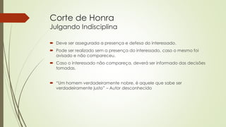 Corte de Honra
Julgando Indisciplina
 Deve ser assegurada a presença e defesa do interessado.
 Pode ser realizado sem a presença do interessado, caso o mesmo foi
avisado e não compareceu.
 Caso o interessado não compareça, deverá ser informado das decisões
tomadas.
 “Um homem verdadeiramente nobre, é aquele que sabe ser
verdadeiramente justo” – Autor desconhecido
 