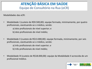 Modalidades das eCR:
• Modalidade I (custeio de R$9.500,00): equipe formada, minimamente, por quatro
profissionais, excetuando-se o médico, sendo:
a) dois profissionais de nível superior; e
b) dois profissionais de nível médio;
• Modalidade II (custeio de R$13.000,00): equipe formada, minimamente, por seis
profissionais, excetuando-se o médico, sendo:
a) três profissionais de nível superior; e
b) três profissionais de nível médio;
• Modalidade III (custeio de R$18.000,00): equipe da Modalidade II acrescida de um
profissional médico.
ATENÇÃO BÁSICA EM SAÚDE
Equipe de Consultório na Rua (eCR)
 