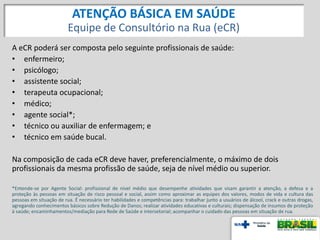 A eCR poderá ser composta pelo seguinte profissionais de saúde:
• enfermeiro;
• psicólogo;
• assistente social;
• terapeuta ocupacional;
• médico;
• agente social*;
• técnico ou auxiliar de enfermagem; e
• técnico em saúde bucal.
Na composição de cada eCR deve haver, preferencialmente, o máximo de dois
profissionais da mesma profissão de saúde, seja de nível médio ou superior.
*Entende-se por Agente Social: profissional de nível médio que desempenhe atividades que visam garantir a atenção, a defesa e a
proteção às pessoas em situação de risco pessoal e social, assim como aproximar as equipes dos valores, modos de vida e cultura das
pessoas em situação de rua. É necessário ter habilidades e competências para: trabalhar junto a usuários de álcool, crack e outras drogas,
agregando conhecimentos básicos sobre Redução de Danos; realizar atividades educativas e culturais; dispensação de insumos de proteção
à saúde; encaminhamentos/mediação para Rede de Saúde e intersetorial; acompanhar o cuidado das pessoas em situação de rua.
ATENÇÃO BÁSICA EM SAÚDE
Equipe de Consultório na Rua (eCR)
 