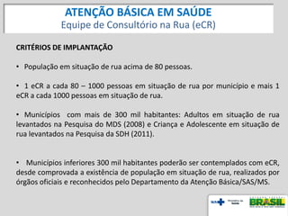 CRITÉRIOS DE IMPLANTAÇÃO
• População em situação de rua acima de 80 pessoas.
• 1 eCR a cada 80 – 1000 pessoas em situação de rua por município e mais 1
eCR a cada 1000 pessoas em situação de rua.
• Municípios com mais de 300 mil habitantes: Adultos em situação de rua
levantados na Pesquisa do MDS (2008) e Criança e Adolescente em situação de
rua levantados na Pesquisa da SDH (2011).
• Municípios inferiores 300 mil habitantes poderão ser contemplados com eCR,
desde comprovada a existência de população em situação de rua, realizados por
órgãos oficiais e reconhecidos pelo Departamento da Atenção Básica/SAS/MS.
ATENÇÃO BÁSICA EM SAÚDE
Equipe de Consultório na Rua (eCR)
 