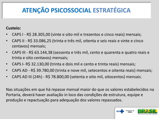 Custeio:
• CAPS I - R$ 28.305,00 (vinte e oito mil e trezentos e cinco reais) mensais;
• CAPS II - R$ 33.086,25 (trinta e três mil, oitenta e seis reais e vinte e cinco
centavos) mensais;
• CAPS III - R$ 63.144,38 (sessenta e três mil, cento e quarenta e quatro reais e
trinta e oito centavos) mensais;
• CAPS I- R$ 32.130,00 (trinta e dois mil e cento e trinta reais) mensais;
• CAPS AD - R$ 39.780,00 (trinta e nove mil, setecentos e oitenta reais) mensais;
• CAPS AD III (24h) - R$ 78.800,00 (setenta e oito mil, oitocentos) mensais.
Nas situações em que há repasse mensal maior do que os valores estabelecidos na
Portaria, deverá haver avaliação in loco das condições de estrutura, equipe e
produção e repactuação para adequação dos valores repassados.
ATENÇÃO PSICOSSOCIAL ESTRATÉGICA
 