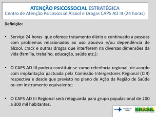 Definição:
• Serviço 24 horas que oferece tratamento diário e continuado a pessoas
com problemas relacionados ao uso abusivo e/ou dependência de
álcool, crack e outras drogas que interferem na diversas dimensões da
vida (família, trabalho, educação, saúde etc.);
• O CAPS AD III poderá constituir-se como referência regional, de acordo
com implantação pactuada pela Comissão Intergestores Regional (CIR)
respectiva e desde que previsto no plano de Ação da Região de Saúde
ou em instrumento equivalente;
• O CAPS AD III Regional será retaguarda para grupo populacional de 200
a 300 mil habitantes.
20
ATENÇÃO PSICOSSOCIAL ESTRATÉGICA
Centro de Atenção Psicossocial Álcool e Drogas CAPS AD III (24 horas)
 