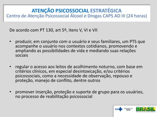 De acordo com PT 130, art 5º, itens V, VI e VII
• produzir, em conjunto com o usuário e seus familiares, um PTS que
acompanhe o usuário nos contextos cotidianos, promovendo e
ampliando as possibilidades de vida e mediando suas relações
sociais
• regular o acesso aos leitos de acolhimento noturno, com base em
critérios clínicos, em especial desintoxicação, e/ou critérios
psicossociais, como a necessidade de observação, repouso e
proteção, manejo de conflito, dentre outros
• promover inserção, proteção e suporte de grupo para os usuários,
no processo de reabilitação psicossocial
ATENÇÃO PSICOSSOCIAL ESTRATÉGICA
Centro de Atenção Psicossocial Álcool e Drogas CAPS AD III (24 horas)
 