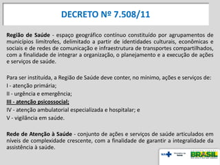 DECRETO Nº 7.508/11
Região de Saúde - espaço geográfico contínuo constituído por agrupamentos de
municípios limítrofes, delimitado a partir de identidades culturais, econômicas e
sociais e de redes de comunicação e infraestrutura de transportes compartilhados,
com a finalidade de integrar a organização, o planejamento e a execução de ações
e serviços de saúde.
Para ser instituída, a Região de Saúde deve conter, no mínimo, ações e serviços de:
I - atenção primária;
II - urgência e emergência;
III - atenção psicossocial;
IV - atenção ambulatorial especializada e hospitalar; e
V - vigilância em saúde.
Rede de Atenção à Saúde - conjunto de ações e serviços de saúde articulados em
níveis de complexidade crescente, com a finalidade de garantir a integralidade da
assistência à saúde.
 