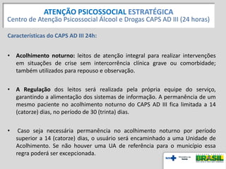 Características do CAPS AD III 24h:
• Acolhimento noturno: leitos de atenção integral para realizar intervenções
em situações de crise sem intercorrência clínica grave ou comorbidade;
também utilizados para repouso e observação.
• A Regulação dos leitos será realizada pela própria equipe do serviço,
garantindo a alimentação dos sistemas de informação. A permanência de um
mesmo paciente no acolhimento noturno do CAPS AD III fica limitada a 14
(catorze) dias, no período de 30 (trinta) dias.
• Caso seja necessária permanência no acolhimento noturno por período
superior a 14 (catorze) dias, o usuário será encaminhado a uma Unidade de
Acolhimento. Se não houver uma UA de referência para o município essa
regra poderá ser excepcionada.
ATENÇÃO PSICOSSOCIAL ESTRATÉGICA
Centro de Atenção Psicossocial Álcool e Drogas CAPS AD III (24 horas)
 