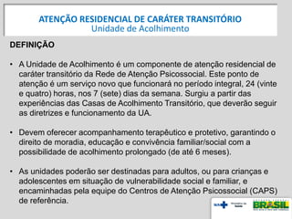 DEFINIÇÃO
• A Unidade de Acolhimento é um componente de atenção residencial de
caráter transitório da Rede de Atenção Psicossocial. Este ponto de
atenção é um serviço novo que funcionará no período integral, 24 (vinte
e quatro) horas, nos 7 (sete) dias da semana. Surgiu a partir das
experiências das Casas de Acolhimento Transitório, que deverão seguir
as diretrizes e funcionamento da UA.
• Devem oferecer acompanhamento terapêutico e protetivo, garantindo o
direito de moradia, educação e convivência familiar/social com a
possibilidade de acolhimento prolongado (de até 6 meses).
• As unidades poderão ser destinadas para adultos, ou para crianças e
adolescentes em situação de vulnerabilidade social e familiar, e
encaminhadas pela equipe do Centros de Atenção Psicossocial (CAPS)
de referência.
ATENÇÃO RESIDENCIAL DE CARÁTER TRANSITÓRIO
Unidade de Acolhimento
 