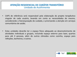 • CAPS de referência será responsável pela elaboração do projeto terapêutico
singular de cada usuário, levando em conta as necessidades do mesmo,
considerando a hierarquização do cuidado, e priorizando a atenção em serviços
comunitários de saúde;
• Estas unidades deverão ter o espaço físico adequado ao desenvolvimento de
atividades individuais e grupais, incluindo espaço externo para lazer, quartos
para até 4 pessoas, além de outros cômodos como cozinha, espaço para
refeições, banheiros, e outros.
ATENÇÃO RESIDENCIAL DE CARÁTER TRANSITÓRIO
Unidade de Acolhimento
 