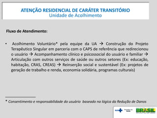 Fluxo de Atendimento:
• Acolhimento Voluntário* pela equipe da UA  Construção do Projeto
Terapêutico Singular em parceria com o CAPS de referência que redirecionou
o usuário  Acompanhamento clínico e psicossocial do usuário e familiar 
Articulação com outros serviços de saúde ou outros setores (Ex: educação,
habitação, CRAS, CREAS)  Reinserção social e sustentável (Ex: projetos de
geração de trabalho e renda, economia solidária, programas culturais)
______________
* Consentimento e responsabilidade do usuário baseado na lógica da Redução de Danos
ATENÇÃO RESIDENCIAL DE CARÁTER TRANSITÓRIO
Unidade de Acolhimento
 