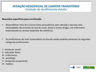 Requisitos específicos para constituição
• Disponibilizar mais de 5 (cinco) leitos psiquiátricos para atenção a pessoas com
necessidades decorrentes do uso de crack, alcool e outras drogas, em enfermaria
especializada ou serviço hospitalar de referência.
• Os profissionais de nível universitário na área da saúde poderão pertencer às seguintes
categorias profissionais:
I - assistente social;
II - educador físico;
III - enfermeiro;
IV - psicólogo;
V - terapeuta ocupacional;
VI - médico.
ATENÇÃO RESIDENCIAL DE CARÁTER TRANSITÓRIO
Unidade de Acolhimento Adulto
 