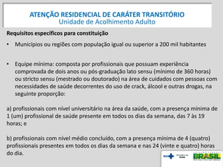 Requisitos específicos para constituição
• Municípios ou regiões com população igual ou superior a 200 mil habitantes
• Equipe mínima: composta por profissionais que possuam experiência
comprovada de dois anos ou pós-graduação lato sensu (mínimo de 360 horas)
ou stricto sensu (mestrado ou doutorado) na área de cuidados com pessoas com
necessidades de saúde decorrentes do uso de crack, álcool e outras drogas, na
seguinte proporção:
a) profissionais com nível universitário na área da saúde, com a presença mínima de
1 (um) profissional de saúde presente em todos os dias da semana, das 7 às 19
horas; e
b) profissionais com nível médio concluído, com a presença mínima de 4 (quatro)
profissionais presentes em todos os dias da semana e nas 24 (vinte e quatro) horas
do dia.
ATENÇÃO RESIDENCIAL DE CARÁTER TRANSITÓRIO
Unidade de Acolhimento Adulto
 