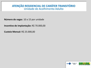 Número de vagas: 10 a 15 por unidade
Incentivo de implantação: R$ 70.000,00
Custeio Mensal: R$ 25.000,00
ATENÇÃO RESIDENCIAL DE CARÁTER TRANSITÓRIO
Unidade de Acolhimento Adulto
 