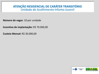 Número de vagas: 10 por unidade
Incentivo de implantação: R$ 70.000,00
Custeio Mensal: R$ 30.000,00
ATENÇÃO RESIDENCIAL DE CARÁTER TRANSITÓRIO
Unidade de Acolhimento Infanto-Juvenil
 