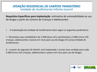 Requisitos Específicos para implantação: estimativa de vulnerabilidade ao uso
de drogas a partir do número de Crianças e Adolescentes
• A implantação da Unidade de Acolhimento deve seguir os seguintes parâmetros:
I – Municípios que contabilizem de 2.500 (duas mil e quinhentas) a 5.000 (cinco mil)
crianças, adolescentes e jovens em risco para uso de drogas 01 (uma) Unidade de
Acolhimento.
II – A partir da segunda UA Infantil, será implantada 1 (uma) nova unidade para cada
5.000 (cinco mil) crianças, adolescentes e jovens em risco para uso de drogas.
ATENÇÃO RESIDENCIAL DE CARÁTER TRANSITÓRIO
Unidade de Acolhimento Infanto-Juvenil
 