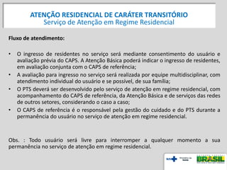 Fluxo de atendimento:
• O ingresso de residentes no serviço será mediante consentimento do usuário e
avaliação prévia do CAPS. A Atenção Básica poderá indicar o ingresso de residentes,
em avaliação conjunta com o CAPS de referência;
• A avaliação para ingresso no serviço será realizada por equipe multidisciplinar, com
atendimento individual do usuário e se possível, de sua família;
• O PTS deverá ser desenvolvido pelo serviço de atenção em regime residencial, com
acompanhamento do CAPS de referência, da Atenção Básica e de serviços das redes
de outros setores, considerando o caso a caso;
• O CAPS de referência é o responsável pela gestão do cuidado e do PTS durante a
permanência do usuário no serviço de atenção em regime residencial.
Obs. : Todo usuário será livre para interromper a qualquer momento a sua
permanência no serviço de atenção em regime residencial.
ATENÇÃO RESIDENCIAL DE CARÁTER TRANSITÓRIO
Serviço de Atenção em Regime Residencial
 