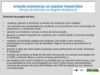 Diretrizes do projeto técnico:
• respeitar, garantir e promover os diretos do residente como cidadão;
• ser centrado nas necessidades do residente, em consonância com a construção da
autonomia e a reinserção social;
• garantir ao residente o acesso a meios de comunicação;
• garantir o contato frequente do residente com a família desde o início da inserção
na entidade;
• respeitar a orientação religiosa do residente, sem impor e sem cercear a
participação em qualquer tipo de atividade religiosa durante a permanência na
entidade;
• garantir o sigilo das informações prestadas pelos profissionais de saúde, familiares
e residentes;
• inserção da entidade na Rede de Atenção Psicossocial, em estreita articulação com
os CAPS, a Atenção Básica e outros serviços pertinentes; e
• permanência do usuário residente na entidade por no máximo 6 (seis) meses, com
a possibilidade de uma só prorrogação por mais 3 (três) meses, sob justificativa
conjunta das equipes técnicas da entidade e do CAPS de referência, em relatório
circunstanciado.
ATENÇÃO RESIDENCIAL DE CARÁTER TRANSITÓRIO
Serviço de Atenção em Regime Residencial
 
