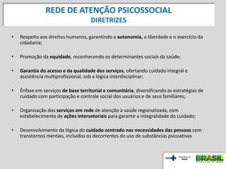 REDE DE ATENÇÃO PSICOSSOCIAL
DIRETRIZES
• Respeito aos direitos humanos, garantindo a autonomia, a liberdade e o exercício da
cidadania;
• Promoção da equidade, reconhecendo os determinantes sociais da saúde;
• Garantia do acesso e da qualidade dos serviços, ofertando cuidado integral e
assistência multiprofissional, sob a lógica interdisciplinar;
• Ênfase em serviços de base territorial e comunitária, diversificando as estratégias de
cuidado com participação e controle social dos usuários e de seus familiares;
• Organização dos serviços em rede de atenção à saúde regionalizada, com
estabelecimento de ações intersetoriais para garantir a integralidade do cuidado;
• Desenvolvimento da lógica do cuidado centrado nas necessidades das pessoas com
transtornos mentais, incluídos os decorrentes do uso de substâncias psicoativas
 
