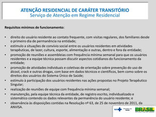 Requisitos mínimos de funcionamento:
• direito do usuário residente ao contato frequente, com visitas regulares, dos familiares desde
o primeiro dia de permanência na entidade;
• estímulo a situações de convívio social entre os usuários residentes em atividades
terapêuticas, de lazer, cultura, esporte, alimentação e outras, dentro e fora da entidade;
• promoção de reuniões e assembleias com frequência mínima semanal para que os usuários
residentes e a equipe técnica possam discutir aspectos cotidianos do funcionamento da
entidade;
• promoção de atividades individuais e coletivas de orientação sobre prevenção do uso de
álcool, crack e outras drogas, com base em dados técnicos e científicos, bem como sobre os
direitos dos usuários do Sistema Único de Saúde;
• estímulo à participação dos usuários residentes nas ações propostas no Projeto Terapêutico
Singular;
• realização de reuniões de equipe com frequência mínima semanal;
• manutenção, pela equipe técnica da entidade, de registro escrito, individualizado e
sistemático contendo os dados relevantes da permanência do usuário residente; e
• observância às disposições contidas na Resolução nº 63, de 25 de novembro de 2011, da
ANVISA.
ATENÇÃO RESIDENCIAL DE CARÁTER TRANSITÓRIO
Serviço de Atenção em Regime Residencial
 