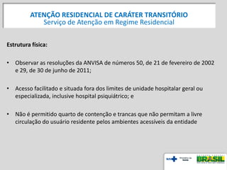 Estrutura física:
• Observar as resoluções da ANVISA de números 50, de 21 de fevereiro de 2002
e 29, de 30 de junho de 2011;
• Acesso facilitado e situada fora dos limites de unidade hospitalar geral ou
especializada, inclusive hospital psiquiátrico; e
• Não é permitido quarto de contenção e trancas que não permitam a livre
circulação do usuário residente pelos ambientes acessíveis da entidade
ATENÇÃO RESIDENCIAL DE CARÁTER TRANSITÓRIO
Serviço de Atenção em Regime Residencial
 