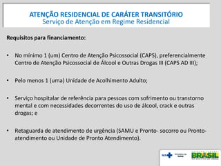 Requisitos para financiamento:
• No mínimo 1 (um) Centro de Atenção Psicossocial (CAPS), preferencialmente
Centro de Atenção Psicossocial de Álcool e Outras Drogas III (CAPS AD III);
• Pelo menos 1 (uma) Unidade de Acolhimento Adulto;
• Serviço hospitalar de referência para pessoas com sofrimento ou transtorno
mental e com necessidades decorrentes do uso de álcool, crack e outras
drogas; e
• Retaguarda de atendimento de urgência (SAMU e Pronto- socorro ou Pronto-
atendimento ou Unidade de Pronto Atendimento).
ATENÇÃO RESIDENCIAL DE CARÁTER TRANSITÓRIO
Serviço de Atenção em Regime Residencial
 