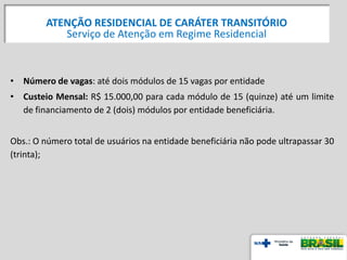 • Número de vagas: até dois módulos de 15 vagas por entidade
• Custeio Mensal: R$ 15.000,00 para cada módulo de 15 (quinze) até um limite
de financiamento de 2 (dois) módulos por entidade beneficiária.
Obs.: O número total de usuários na entidade beneficiária não pode ultrapassar 30
(trinta);
ATENÇÃO RESIDENCIAL DE CARÁTER TRANSITÓRIO
Serviço de Atenção em Regime Residencial
 