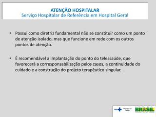 51
• Possui como diretriz fundamental não se constituir como um ponto
de atenção isolado, mas que funcione em rede com os outros
pontos de atenção.
• É recomendável a implantação do ponto do telessaúde, que
favorecerá a corresponsabilização pelos casos, a continuidade do
cuidado e a construção do projeto terapêutico singular.
ATENÇÃO HOSPITALAR
Serviço Hospitalar de Referência em Hospital Geral
 