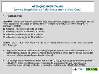 • Financiamento:
Incentivo - se dará por meio de convênio após aprovação dos projetos, para adequação da área
física, aquisição e instalação de equipamentos, capaciatação e atualização das equipes, via
SISCONV e GESCON
18 mil reais – implantação de até 05 leitos;
33 mil reais – implantação de 06 a 10 leitos;
66 mil reais - implantação de 11 a 20 leitos;
99 mil reais - implantação de 21 a 30 leitos.
Custeio – repasse fundo fundo no valor de R$ 67.321,32 por leito implantado, a ser transferido
em 12 parcelas
• Importante salientar também que a configuração de enfermarias especializadas dar-se-á a
partir da implantação de 10 leitos. Abaixo desse número os leitos poderão estar localizados
na clínica médica (adultos) ou pediatria (infantis).
• Os leitos já habilitados como SHRad (Portaria 2842/2010) poderão ser qualificados (Portaria
148/2012), desde que atendam aos requisitos de funcionamento. Até normatização
específica, esses leitos já existentes serão regidos pela Portaria 480/SAS/MS (2010).
ATENÇÃO HOSPITALAR
Serviço Hospitalar de Referência em Hospital Geral
 