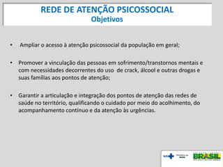 • Ampliar o acesso à atenção psicossocial da população em geral;
• Promover a vinculação das pessoas em sofrimento/transtornos mentais e
com necessidades decorrentes do uso de crack, álcool e outras drogas e
suas famílias aos pontos de atenção;
• Garantir a articulação e integração dos pontos de atenção das redes de
saúde no território, qualificando o cuidado por meio do acolhimento, do
acompanhamento contínuo e da atenção às urgências.
REDE DE ATENÇÃO PSICOSSOCIAL
Objetivos
 