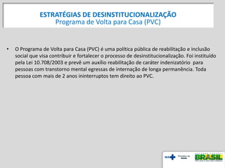 • O Programa de Volta para Casa (PVC) é uma política pública de reabilitação e inclusão
social que visa contribuir e fortalecer o processo de desinstitucionalização. Foi instituído
pela Lei 10.708/2003 e prevê um auxílio reabilitação de caráter indenizatório para
pessoas com transtorno mental egressas de internação de longa permanência. Toda
pessoa com mais de 2 anos ininterruptos tem direito ao PVC.
55
ESTRATÉGIAS DE DESINSTITUCIONALIZAÇÃO
Programa de Volta para Casa (PVC)
 
