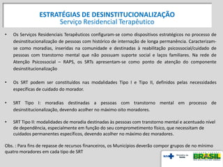 • Os Serviços Residenciais Terapêuticos configuram-se como dispositivos estratégicos no processo de
desinstitucionalização de pessoas com histórico de internação de longa permanência. Caracterizam-
se como moradias, inseridas na comunidade e destinadas à reabilitação psicossocial/cuidado de
pessoas com transtorno mental que não possuam suporte social e laços familiares. Na rede de
Atenção Psicossocial – RAPS, os SRTs apresentam-se como ponto de atenção do componente
desinstitucionalização
• Os SRT podem ser constituídos nas modalidades Tipo I e Tipo II, definidos pelas necessidades
específicas de cuidado do morador.
• SRT Tipo I: moradias destinadas a pessoas com transtorno mental em processo de
desinstitucionalização, devendo acolher no máximo oito moradores.
• SRT Tipo II: modalidades de moradia destinadas às pessoas com transtorno mental e acentuado nível
de dependência, especialmente em função do seu comprometimento físico, que necessitam de
cuidados permanentes específicos, devendo acolher no máximo dez moradores.
Obs. : Para fins de repasse de recursos financeiros, os Municípios deverão compor grupos de no mínimo
quatro moradores em cada tipo de SRT
ESTRATÉGIAS DE DESINSTITUCIONALIZAÇÃO
Serviço Residencial Terapêutico
 