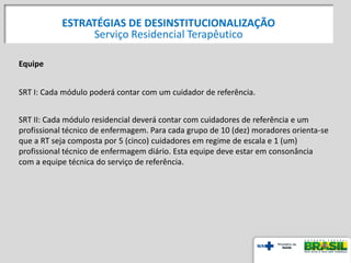 Equipe
SRT I: Cada módulo poderá contar com um cuidador de referência.
SRT II: Cada módulo residencial deverá contar com cuidadores de referência e um
profissional técnico de enfermagem. Para cada grupo de 10 (dez) moradores orienta-se
que a RT seja composta por 5 (cinco) cuidadores em regime de escala e 1 (um)
profissional técnico de enfermagem diário. Esta equipe deve estar em consonância
com a equipe técnica do serviço de referência.
ESTRATÉGIAS DE DESINSTITUCIONALIZAÇÃO
Serviço Residencial Terapêutico
 