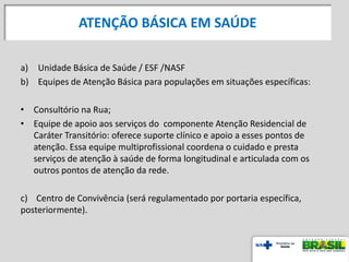 a) Unidade Básica de Saúde / ESF /NASF
b) Equipes de Atenção Básica para populações em situações específicas:
• Consultório na Rua;
• Equipe de apoio aos serviços do componente Atenção Residencial de
Caráter Transitório: oferece suporte clínico e apoio a esses pontos de
atenção. Essa equipe multiprofissional coordena o cuidado e presta
serviços de atenção à saúde de forma longitudinal e articulada com os
outros pontos de atenção da rede.
c) Centro de Convivência (será regulamentado por portaria específica,
posteriormente).
ATENÇÃO BÁSICA EM SAÚDE
 