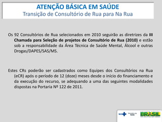 Os 92 Consultórios de Rua selecionados em 2010 seguirão as diretrizes da III
Chamada para Seleção de projetos de Consultório de Rua (2010) e estão
sob a responsabilidade da Área Técnica de Saúde Mental, Álcool e outras
Drogas/DAPES/SAS/MS.
Estes CRs poderão ser cadastrados como Equipes dos Consultórios na Rua
(eCR) após o período de 12 (doze) meses desde o início do financiamento e
da execução do recurso, se adequando a uma das seguintes modalidades
dispostas na Portaria Nº 122 de 2011.
ATENÇÃO BÁSICA EM SAÚDE
Transição de Consultório de Rua para Na Rua
 