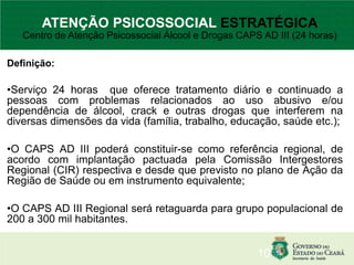 Definição:
•Serviço 24 horas que oferece tratamento diário e continuado a
pessoas com problemas relacionados ao uso abusivo e/ou
dependência de álcool, crack e outras drogas que interferem na
diversas dimensões da vida (família, trabalho, educação, saúde etc.);
•O CAPS AD III poderá constituir-se como referência regional, de
acordo com implantação pactuada pela Comissão Intergestores
Regional (CIR) respectiva e desde que previsto no plano de Ação da
Região de Saúde ou em instrumento equivalente;
•O CAPS AD III Regional será retaguarda para grupo populacional de
200 a 300 mil habitantes.
10
ATENÇÃO PSICOSSOCIAL ESTRATÉGICA
Centro de Atenção Psicossocial Álcool e Drogas CAPS AD III (24 horas)
 