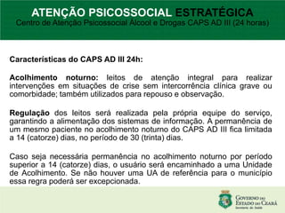 Características do CAPS AD III 24h:
Acolhimento noturno: leitos de atenção integral para realizar
intervenções em situações de crise sem intercorrência clínica grave ou
comorbidade; também utilizados para repouso e observação.
Regulação dos leitos será realizada pela própria equipe do serviço,
garantindo a alimentação dos sistemas de informação. A permanência de
um mesmo paciente no acolhimento noturno do CAPS AD III fica limitada
a 14 (catorze) dias, no período de 30 (trinta) dias.
Caso seja necessária permanência no acolhimento noturno por período
superior a 14 (catorze) dias, o usuário será encaminhado a uma Unidade
de Acolhimento. Se não houver uma UA de referência para o município
essa regra poderá ser excepcionada.
ATENÇÃO PSICOSSOCIAL ESTRATÉGICA
Centro de Atenção Psicossocial Álcool e Drogas CAPS AD III (24 horas)
 