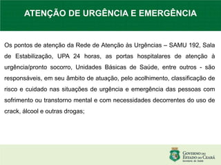 Os pontos de atenção da Rede de Atenção às Urgências – SAMU 192, Sala
de Estabilização, UPA 24 horas, as portas hospitalares de atenção à
urgência/pronto socorro, Unidades Básicas de Saúde, entre outros - são
responsáveis, em seu âmbito de atuação, pelo acolhimento, classificação de
risco e cuidado nas situações de urgência e emergência das pessoas com
sofrimento ou transtorno mental e com necessidades decorrentes do uso de
crack, álcool e outras drogas;
ATENÇÃO DE URGÊNCIA E EMERGÊNCIA
 