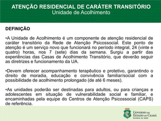 DEFINIÇÃO
•A Unidade de Acolhimento é um componente de atenção residencial de
caráter transitório da Rede de Atenção Psicossocial. Este ponto de
atenção é um serviço novo que funcionará no período integral, 24 (vinte e
quatro) horas, nos 7 (sete) dias da semana. Surgiu a partir das
experiências das Casas de Acolhimento Transitório, que deverão seguir
as diretrizes e funcionamento da UA.
•Devem oferecer acompanhamento terapêutico e protetivo, garantindo o
direito de moradia, educação e convivência familiar/social com a
possibilidade de acolhimento prolongado (de até 6 meses).
•As unidades poderão ser destinadas para adultos, ou para crianças e
adolescentes em situação de vulnerabilidade social e familiar, e
encaminhadas pela equipe do Centros de Atenção Psicossocial (CAPS)
de referência.
ATENÇÃO RESIDENCIAL DE CARÁTER TRANSITÓRIO
Unidade de Acolhimento
 