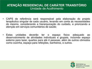 • CAPS de referência será responsável pela elaboração do projeto
terapêutico singular de cada usuário, levando em conta as necessidades
do mesmo, considerando a hierarquização do cuidado, e priorizando a
atenção em serviços comunitários de saúde;
• Estas unidades deverão ter o espaço físico adequado ao
desenvolvimento de atividades individuais e grupais, incluindo espaço
externo para lazer, quartos para até 4 pessoas, além de outros cômodos
como cozinha, espaço para refeições, banheiros, e outros.
ATENÇÃO RESIDENCIAL DE CARÁTER TRANSITÓRIO
Unidade de Acolhimento
 