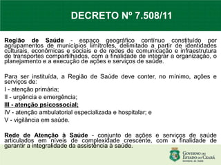 Região de Saúde - espaço geográfico contínuo constituído por
agrupamentos de municípios limítrofes, delimitado a partir de identidades
culturais, econômicas e sociais e de redes de comunicação e infraestrutura
de transportes compartilhados, com a finalidade de integrar a organização, o
planejamento e a execução de ações e serviços de saúde.
Para ser instituída, a Região de Saúde deve conter, no mínimo, ações e
serviços de:
I - atenção primária;
II - urgência e emergência;
III - atenção psicossocial;
IV - atenção ambulatorial especializada e hospitalar; e
V - vigilância em saúde.
Rede de Atenção à Saúde - conjunto de ações e serviços de saúde
articulados em níveis de complexidade crescente, com a finalidade de
garantir a integralidade da assistência à saúde.
DECRETO Nº 7.508/11
 