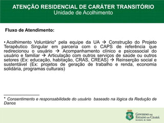Fluxo de Atendimento:
• Acolhimento Voluntário* pela equipe da UA  Construção do Projeto
Terapêutico Singular em parceria com o CAPS de referência que
redirecionou o usuário  Acompanhamento clínico e psicossocial do
usuário e familiar  Articulação com outros serviços de saúde ou outros
setores (Ex: educação, habitação, CRAS, CREAS)  Reinserção social e
sustentável (Ex: projetos de geração de trabalho e renda, economia
solidária, programas culturais)
______________
* Consentimento e responsabilidade do usuário baseado na lógica da Redução de
Danos
ATENÇÃO RESIDENCIAL DE CARÁTER TRANSITÓRIO
Unidade de Acolhimento
 