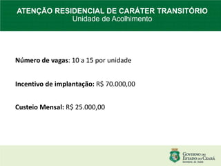 Número de vagas: 10 a 15 por unidade
Incentivo de implantação: R$ 70.000,00
Custeio Mensal: R$ 25.000,00
ATENÇÃO RESIDENCIAL DE CARÁTER TRANSITÓRIO
Unidade de Acolhimento
 