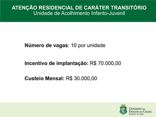 Número de vagas: 10 por unidade
Incentivo de implantação: R$ 70.000,00
Custeio Mensal: R$ 30.000,00
ATENÇÃO RESIDENCIAL DE CARÁTER TRANSITÓRIO
Unidade de Acolhimento Infanto-Juvenil
 