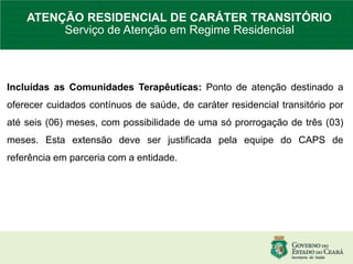 Incluídas as Comunidades Terapêuticas: Ponto de atenção destinado a
oferecer cuidados contínuos de saúde, de caráter residencial transitório por
até seis (06) meses, com possibilidade de uma só prorrogação de três (03)
meses. Esta extensão deve ser justificada pela equipe do CAPS de
referência em parceria com a entidade.
ATENÇÃO RESIDENCIAL DE CARÁTER TRANSITÓRIO
Serviço de Atenção em Regime Residencial
 
