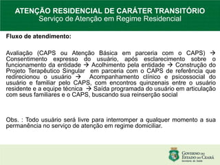 Fluxo de atendimento:
Avaliação (CAPS ou Atenção Básica em parceria com o CAPS) 
Consentimento expresso do usuário, após esclarecimento sobre o
funcionamento da entidade  Acolhimento pela entidade  Construção do
Projeto Terapêutico Singular em parceria com o CAPS de referência que
redirecionou o usuário  Acompanhamento clínico e psicossocial do
usuário e familiar pelo CAPS, com encontros quinzenais entre o usuário
residente e a equipe técnica  Saída programada do usuário em articulação
com seus familiares e o CAPS, buscando sua reinserção social
Obs. : Todo usuário será livre para interromper a qualquer momento a sua
permanência no serviço de atenção em regime domiciliar.
ATENÇÃO RESIDENCIAL DE CARÁTER TRANSITÓRIO
Serviço de Atenção em Regime Residencial
 