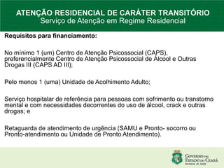 Requisitos para financiamento:
No mínimo 1 (um) Centro de Atenção Psicossocial (CAPS),
preferencialmente Centro de Atenção Psicossocial de Álcool e Outras
Drogas III (CAPS AD III);
Pelo menos 1 (uma) Unidade de Acolhimento Adulto;
Serviço hospitalar de referência para pessoas com sofrimento ou transtorno
mental e com necessidades decorrentes do uso de álcool, crack e outras
drogas; e
Retaguarda de atendimento de urgência (SAMU e Pronto- socorro ou
Pronto-atendimento ou Unidade de Pronto Atendimento).
ATENÇÃO RESIDENCIAL DE CARÁTER TRANSITÓRIO
Serviço de Atenção em Regime Residencial
 