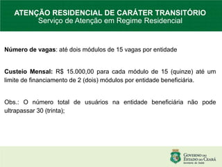 Número de vagas: até dois módulos de 15 vagas por entidade
Custeio Mensal: R$ 15.000,00 para cada módulo de 15 (quinze) até um
limite de financiamento de 2 (dois) módulos por entidade beneficiária.
Obs.: O número total de usuários na entidade beneficiária não pode
ultrapassar 30 (trinta);
ATENÇÃO RESIDENCIAL DE CARÁTER TRANSITÓRIO
Serviço de Atenção em Regime Residencial
 