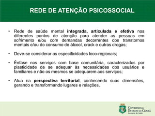 • Rede de saúde mental integrada, articulada e efetiva nos
diferentes pontos de atenção para atender as pessoas em
sofrimento e/ou com demandas decorrentes dos transtornos
mentais e/ou do consumo de álcool, crack e outras drogas;
• Deve-se considerar as especificidades loco-regionais;
• Ênfase nos serviços com base comunitária, caracterizados por
plasticidade de se adequar às necessidades dos usuários e
familiares e não os mesmos se adequarem aos serviços;
• Atua na perspectiva territorial, conhecendo suas dimensões,
gerando e transformando lugares e relações.
REDE DE ATENÇÃO PSICOSSOCIAL
 